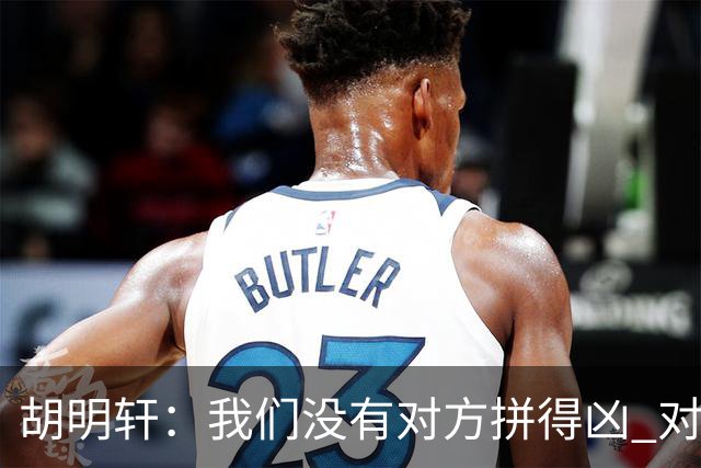 胡明轩：我们没有对方拼得凶 对困难的准备不足